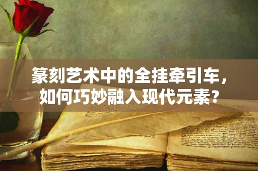 篆刻艺术中的全挂牵引车，如何巧妙融入现代元素？