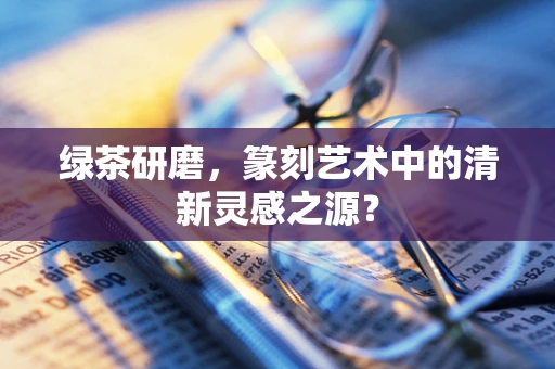 绿茶研磨，篆刻艺术中的清新灵感之源？