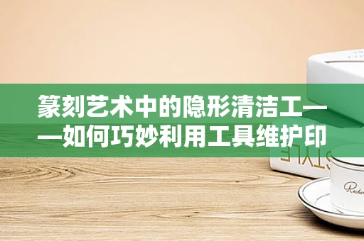 篆刻艺术中的隐形清洁工——如何巧妙利用工具维护印石？