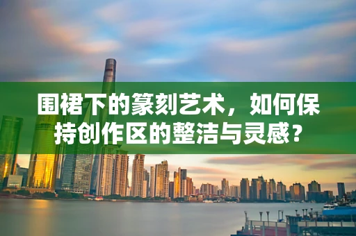围裙下的篆刻艺术，如何保持创作区的整洁与灵感？