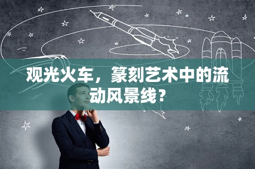 观光火车，篆刻艺术中的流动风景线？