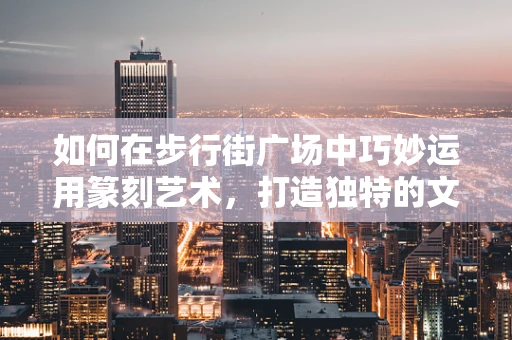 如何在步行街广场中巧妙运用篆刻艺术，打造独特的文化地标？