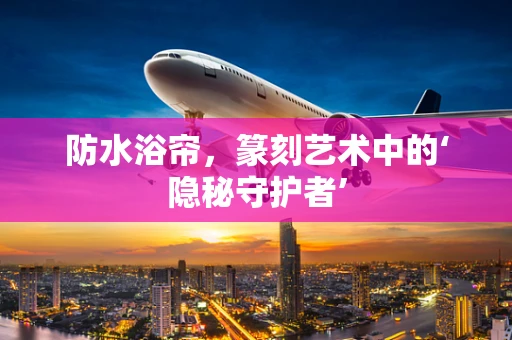 防水浴帘，篆刻艺术中的‘隐秘守护者’