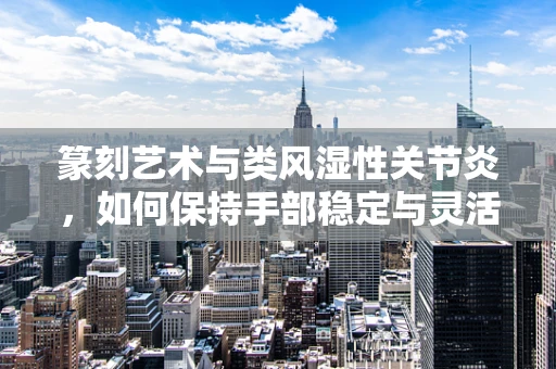 篆刻艺术与类风湿性关节炎，如何保持手部稳定与灵活？