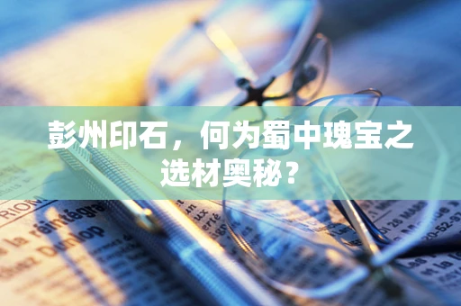 彭州印石，何为蜀中瑰宝之选材奥秘？