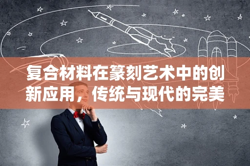 复合材料在篆刻艺术中的创新应用，传统与现代的完美融合？