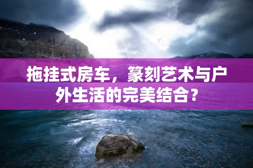 拖挂式房车，篆刻艺术与户外生活的完美结合？
