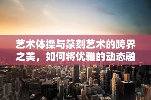 艺术体操与篆刻艺术的跨界之美，如何将优雅的动态融入静态的刀法？