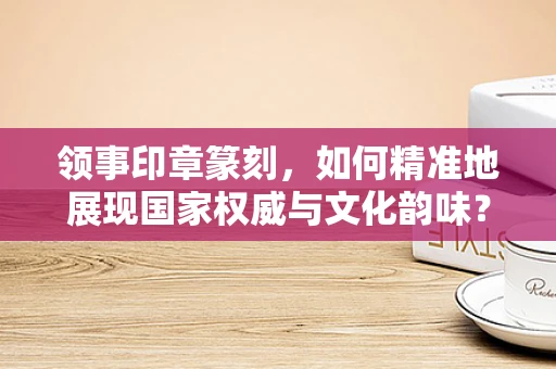 领事印章篆刻，如何精准地展现国家权威与文化韵味？