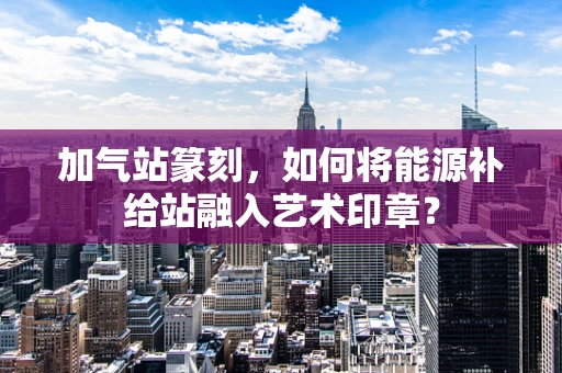 加气站篆刻，如何将能源补给站融入艺术印章？