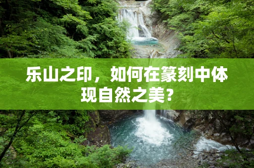 乐山之印，如何在篆刻中体现自然之美？