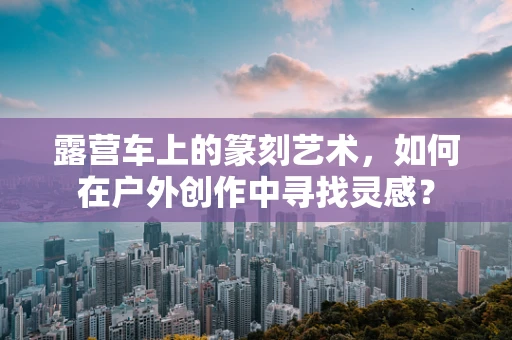 露营车上的篆刻艺术，如何在户外创作中寻找灵感？