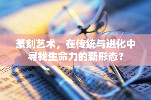 篆刻艺术，在传统与进化中寻找生命力的新形态？