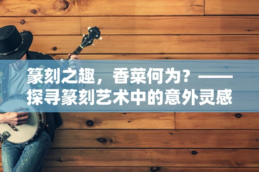 篆刻之趣，香菜何为？——探寻篆刻艺术中的意外灵感来源