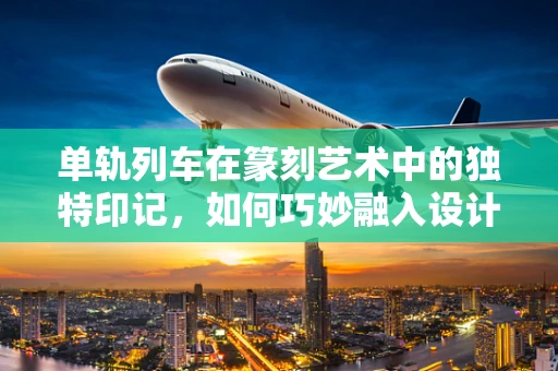 单轨列车在篆刻艺术中的独特印记，如何巧妙融入设计？