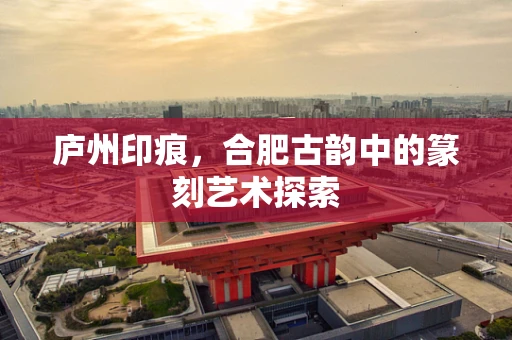 庐州印痕，合肥古韵中的篆刻艺术探索