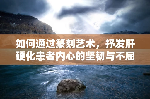 如何通过篆刻艺术，抒发肝硬化患者内心的坚韧与不屈？