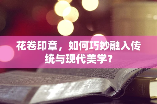 花卷印章，如何巧妙融入传统与现代美学？