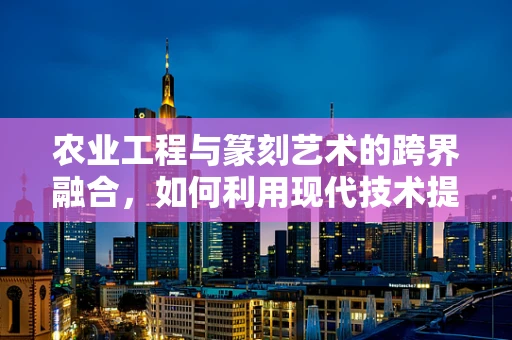 农业工程与篆刻艺术的跨界融合，如何利用现代技术提升篆刻创作效率？