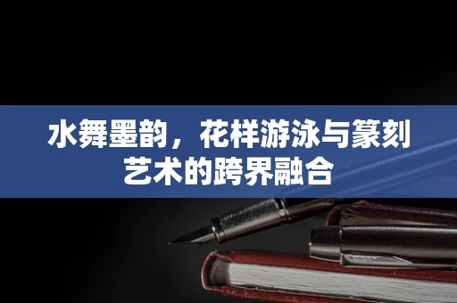 水舞墨韵，花样游泳与篆刻艺术的跨界融合