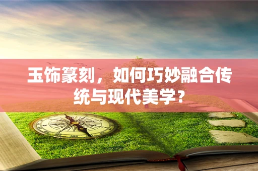 玉饰篆刻，如何巧妙融合传统与现代美学？