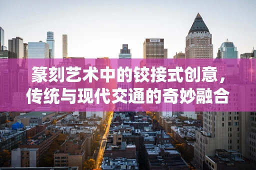 篆刻艺术中的铰接式创意，传统与现代交通的奇妙融合