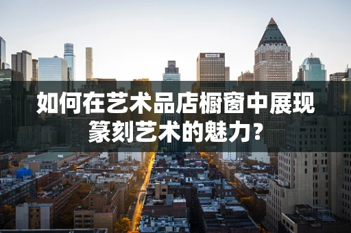 如何在艺术品店橱窗中展现篆刻艺术的魅力？