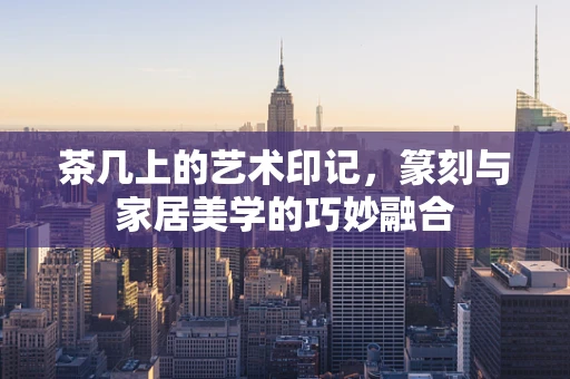 茶几上的艺术印记，篆刻与家居美学的巧妙融合