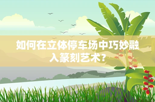 如何在立体停车场中巧妙融入篆刻艺术？