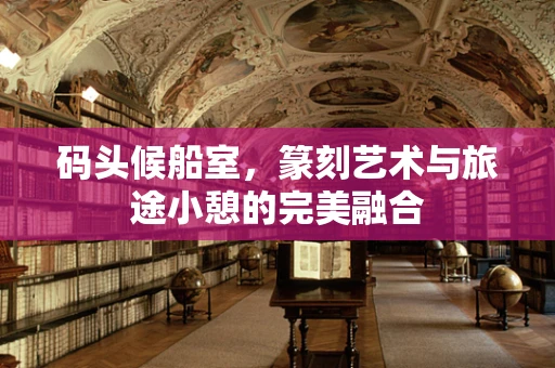 码头候船室，篆刻艺术与旅途小憩的完美融合