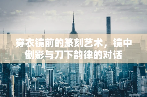 穿衣镜前的篆刻艺术，镜中倒影与刀下韵律的对话