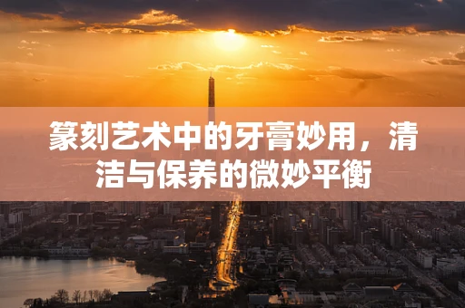 篆刻艺术中的牙膏妙用，清洁与保养的微妙平衡
