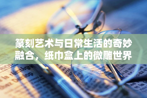 篆刻艺术与日常生活的奇妙融合，纸巾盒上的微雕世界