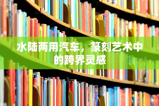 水陆两用汽车，篆刻艺术中的跨界灵感