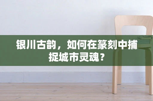 银川古韵，如何在篆刻中捕捉城市灵魂？