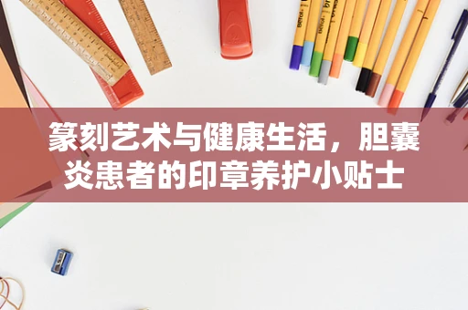 篆刻艺术与健康生活，胆囊炎患者的印章养护小贴士
