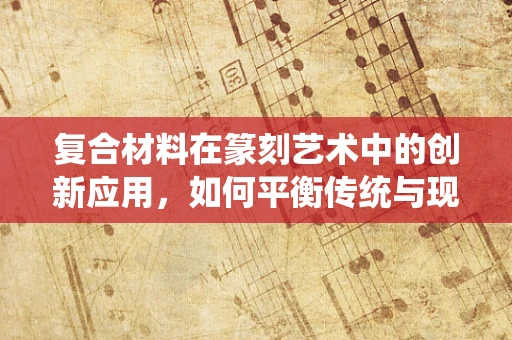 复合材料在篆刻艺术中的创新应用，如何平衡传统与现代？