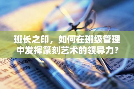 班长之印，如何在班级管理中发挥篆刻艺术的领导力？