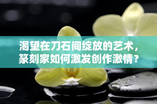 渴望在刀石间绽放的艺术，篆刻家如何激发创作激情？