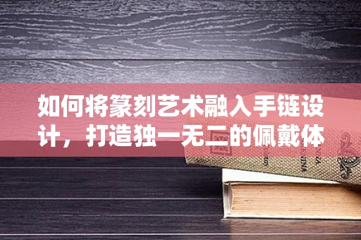 如何将篆刻艺术融入手链设计，打造独一无二的佩戴体验？