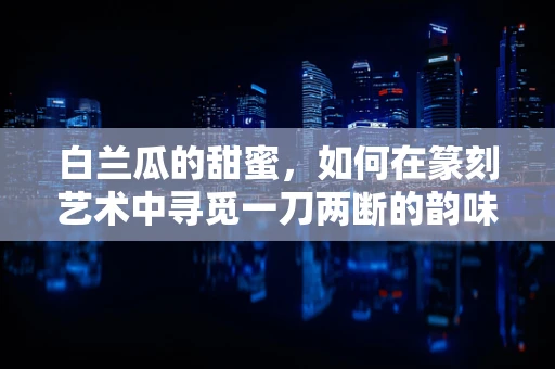 白兰瓜的甜蜜，如何在篆刻艺术中寻觅一刀两断的韵味？