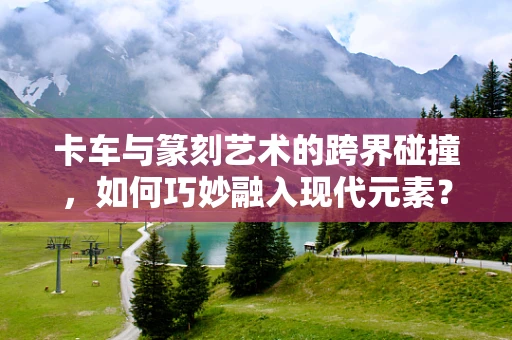 卡车与篆刻艺术的跨界碰撞，如何巧妙融入现代元素？