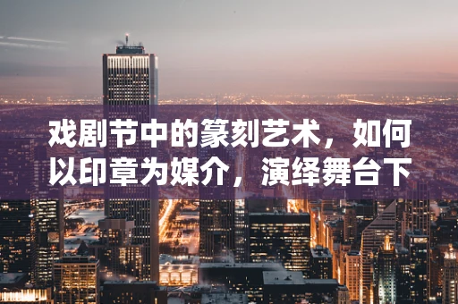 戏剧节中的篆刻艺术，如何以印章为媒介，演绎舞台下的无声戏剧？