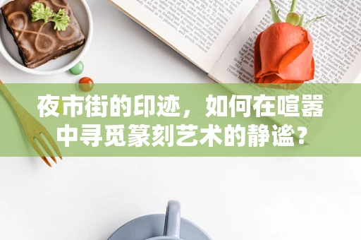 夜市街的印迹，如何在喧嚣中寻觅篆刻艺术的静谧？