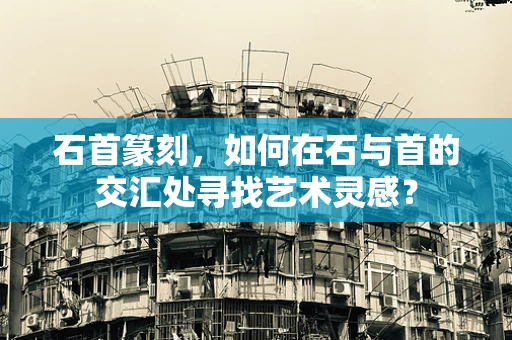 石首篆刻，如何在石与首的交汇处寻找艺术灵感？