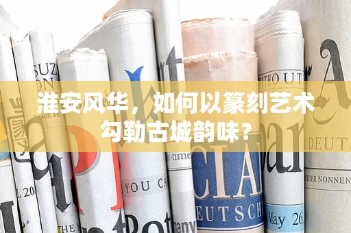 淮安风华，如何以篆刻艺术勾勒古城韵味？