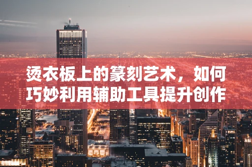 烫衣板上的篆刻艺术，如何巧妙利用辅助工具提升创作精度？