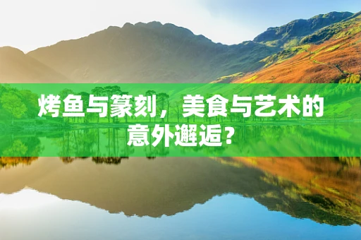 烤鱼与篆刻，美食与艺术的意外邂逅？