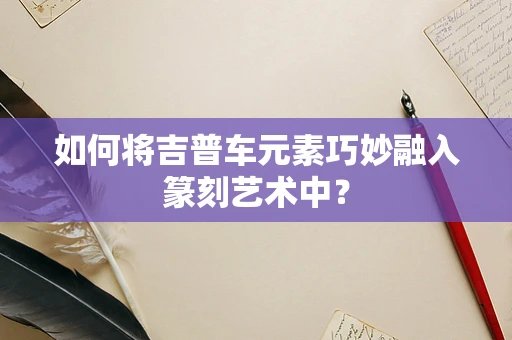 如何将吉普车元素巧妙融入篆刻艺术中？