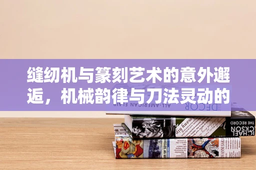 缝纫机与篆刻艺术的意外邂逅，机械韵律与刀法灵动的交融